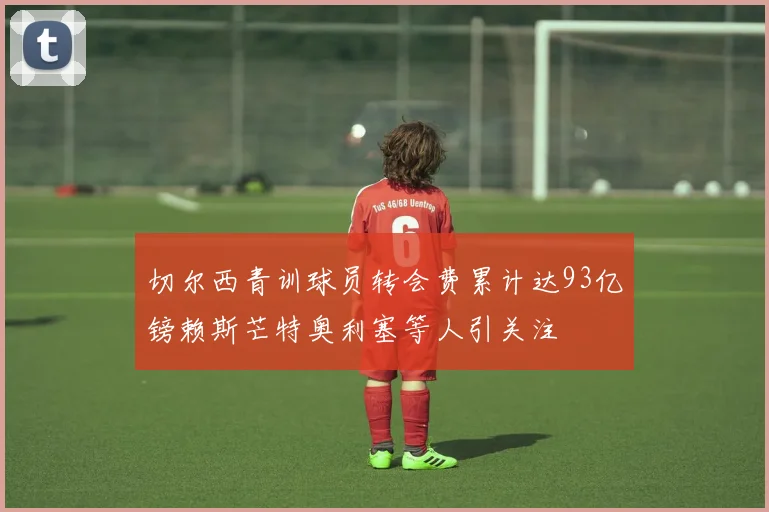 切尔西青训球员转会费累计达93亿镑赖斯芒特奥利塞等人引关注