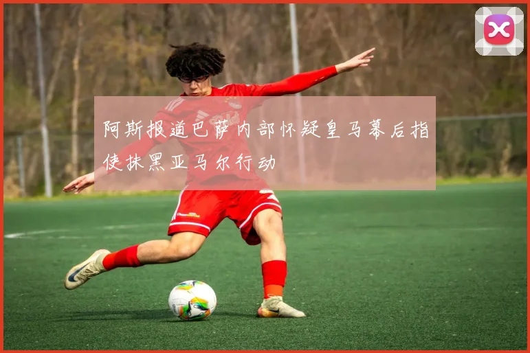 阿斯报道巴萨内部怀疑皇马幕后指使抹黑亚马尔行动