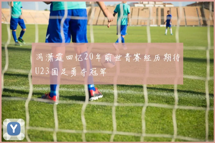 冯潇霆回忆20年前世青赛经历期待U23国足勇夺冠军