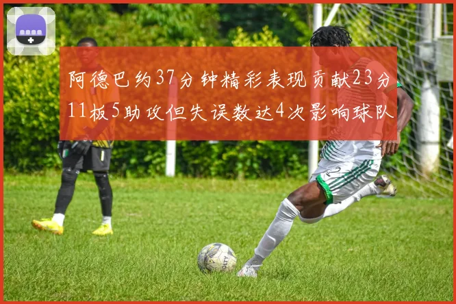 阿德巴约37分钟精彩表现贡献23分11板5助攻但失误数达4次影响球队表现