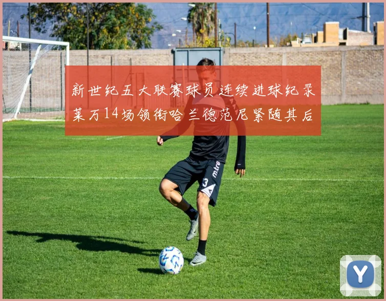 新世纪五大联赛球员连续进球纪录莱万14场领衔哈兰德范尼紧随其后