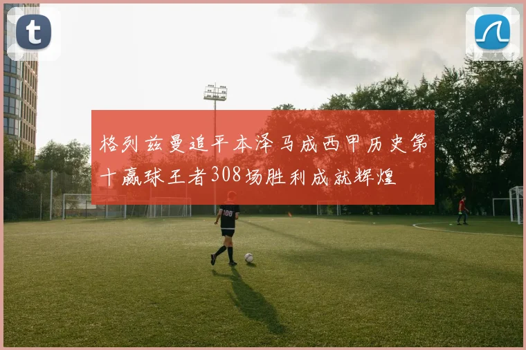 格列兹曼追平本泽马成西甲历史第十赢球王者308场胜利成就辉煌
