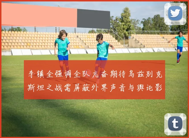 李镇全强调全队亢奋期待乌兹别克斯坦之战需屏蔽外界声音与舆论影响