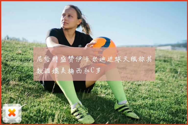 尼哈特盛赞伊卡尔迪进球天赋称其数据媲美梅西和C罗