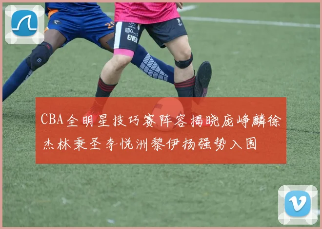 CBA全明星技巧赛阵容揭晓庞峥麟徐杰林秉圣李悦洲黎伊扬强势入围