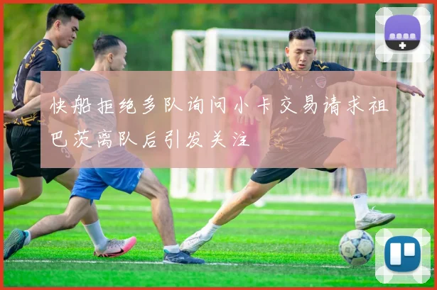 快船拒绝多队询问小卡交易请求祖巴茨离队后引发关注