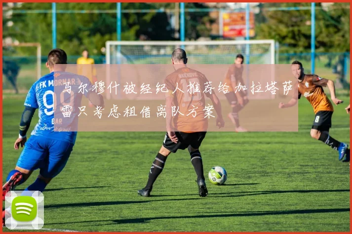 马尔穆什被经纪人推荐给加拉塔萨雷只考虑租借离队方案