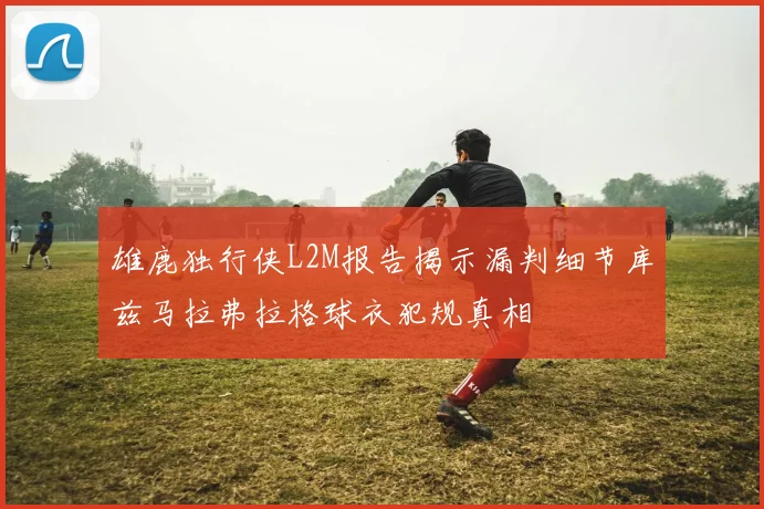 雄鹿独行侠L2M报告揭示漏判细节库兹马拉弗拉格球衣犯规真相
