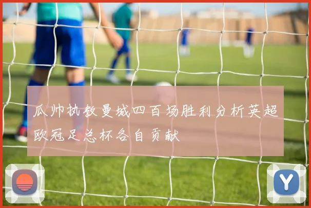 瓜帅执教曼城四百场胜利分析英超欧冠足总杯各自贡献