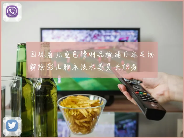 因观看儿童色情制品被捕日本足协解除影山雅永技术委员长职务