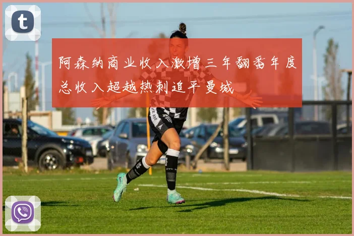 阿森纳商业收入激增三年翻番年度总收入超越热刺追平曼城