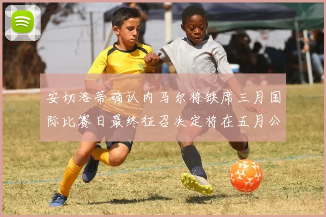 安切洛蒂确认内马尔将缺席三月国际比赛日最终征召决定将在五月公布