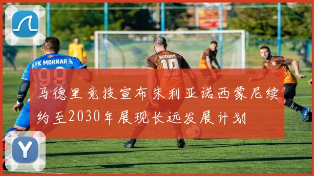 马德里竞技宣布朱利亚诺西蒙尼续约至2030年展现长远发展计划