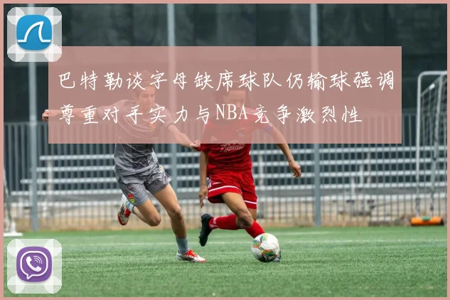 巴特勒谈字母缺席球队仍输球强调尊重对手实力与NBA竞争激烈性