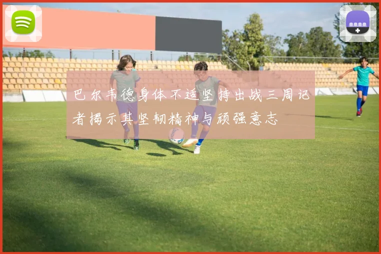 巴尔韦德身体不适坚持出战三周记者揭示其坚韧精神与顽强意志