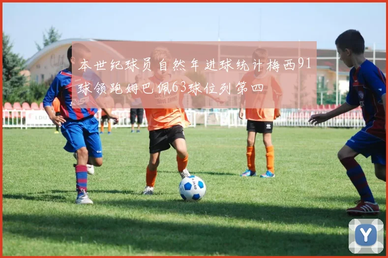本世纪球员自然年进球统计梅西91球领跑姆巴佩63球位列第四