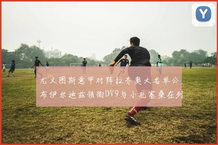 尤文图斯意甲对阵拉齐奥大名单公布伊尔迪兹领衔DV9与小孔塞桑在列
