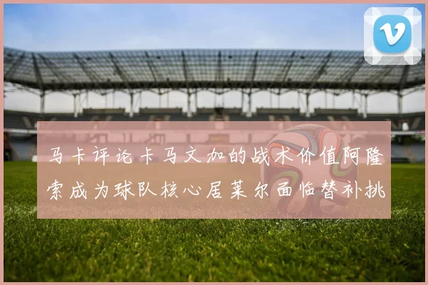 马卡评论卡马文加的战术价值阿隆索成为球队核心居莱尔面临替补挑战
