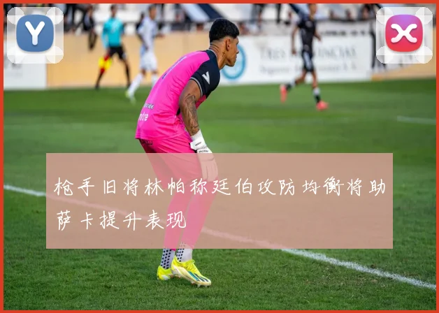 枪手旧将林帕称廷伯攻防均衡将助萨卡提升表现