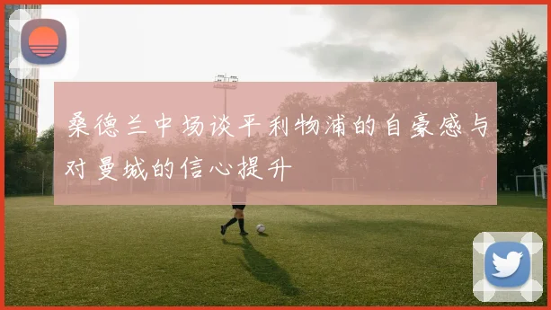 桑德兰中场谈平利物浦的自豪感与对曼城的信心提升
