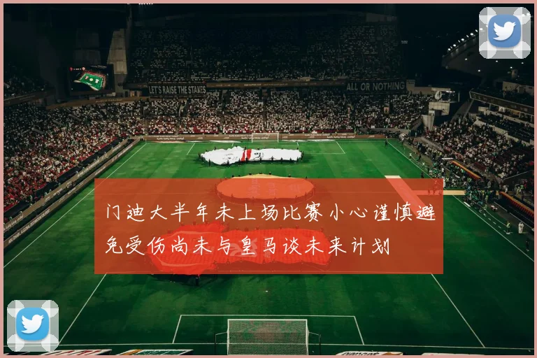 门迪大半年未上场比赛小心谨慎避免受伤尚未与皇马谈未来计划