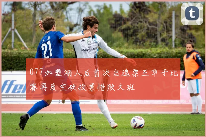 077加盟湖人后首次当选票王华子比赛再度空砍投票惜败文班
