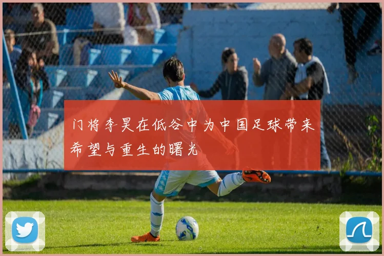 门将李昊在低谷中为中国足球带来希望与重生的曙光