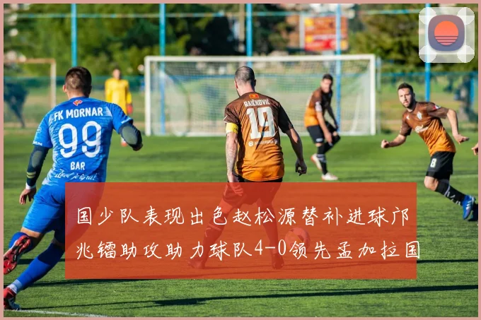 国少队表现出色赵松源替补进球邝兆镭助攻助力球队4-0领先孟加拉国