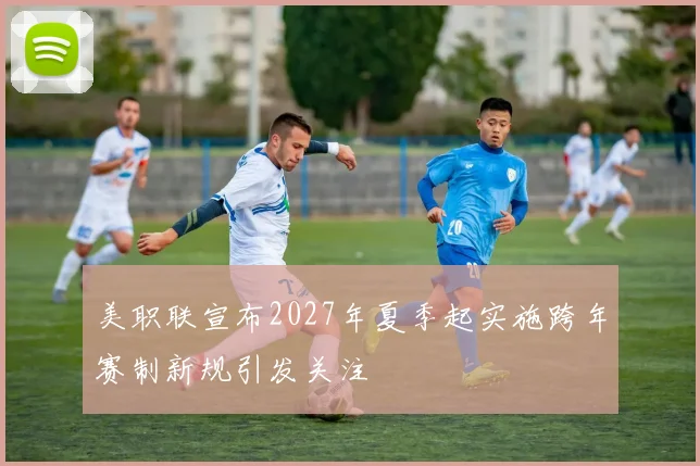 美职联宣布2027年夏季起实施跨年赛制新规引发关注