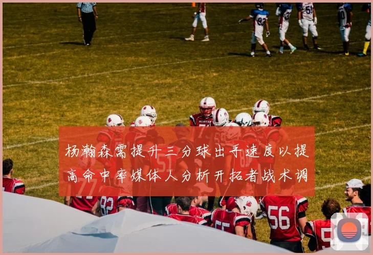 杨瀚森需提升三分球出手速度以提高命中率媒体人分析开拓者战术调整