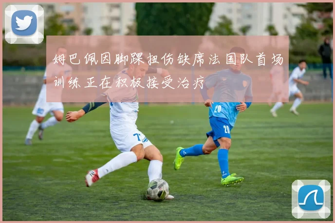 姆巴佩因脚踝扭伤缺席法国队首场训练正在积极接受治疗