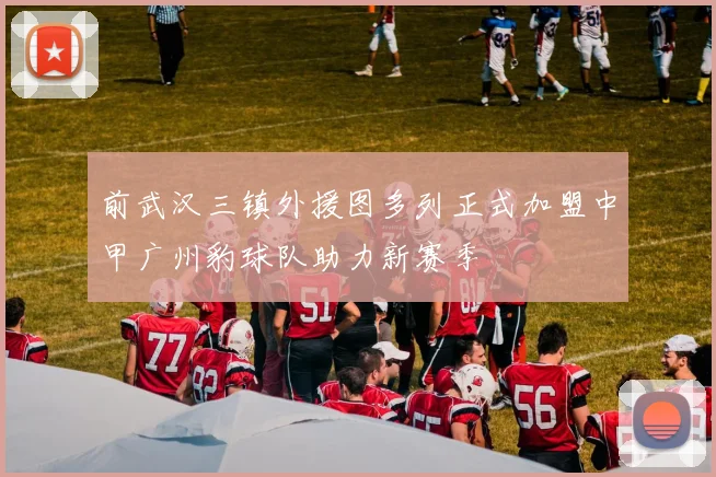 前武汉三镇外援图多列正式加盟中甲广州豹球队助力新赛季