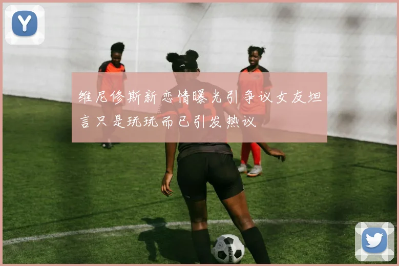 维尼修斯新恋情曝光引争议女友坦言只是玩玩而已引发热议