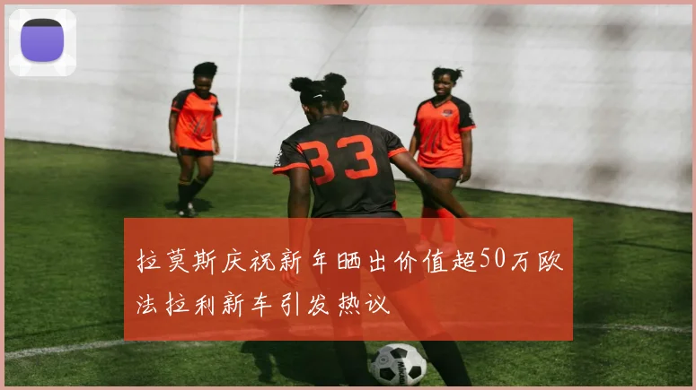 拉莫斯庆祝新年晒出价值超50万欧法拉利新车引发热议