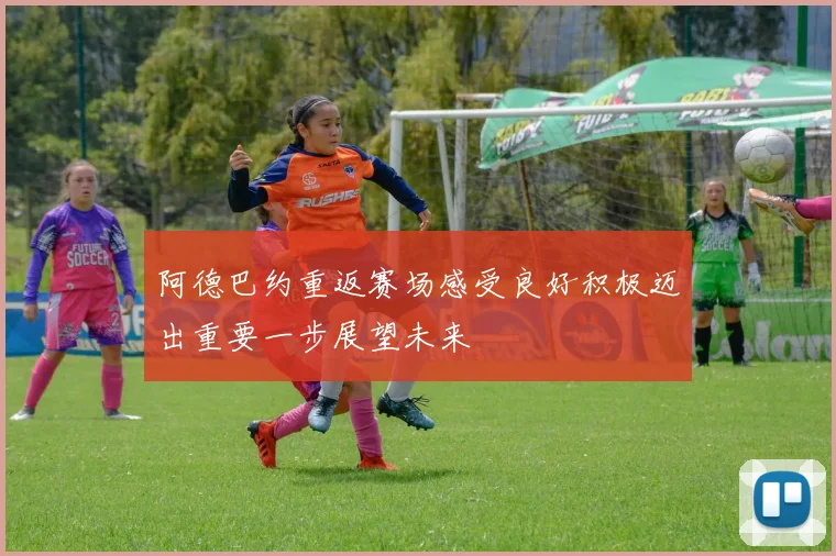 阿德巴约重返赛场感受良好积极迈出重要一步展望未来