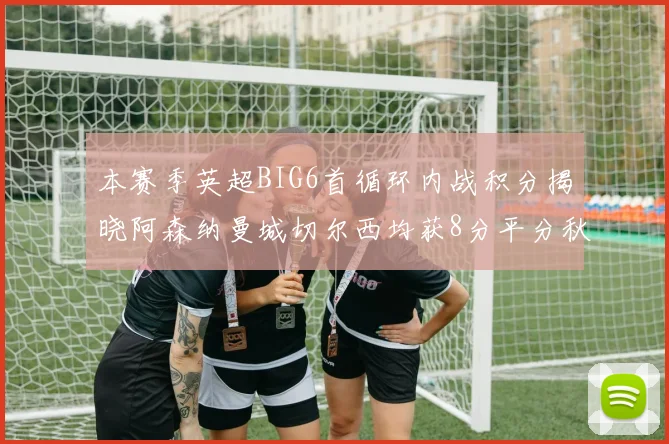 本赛季英超BIG6首循环内战积分揭晓阿森纳曼城切尔西均获8分平分秋色