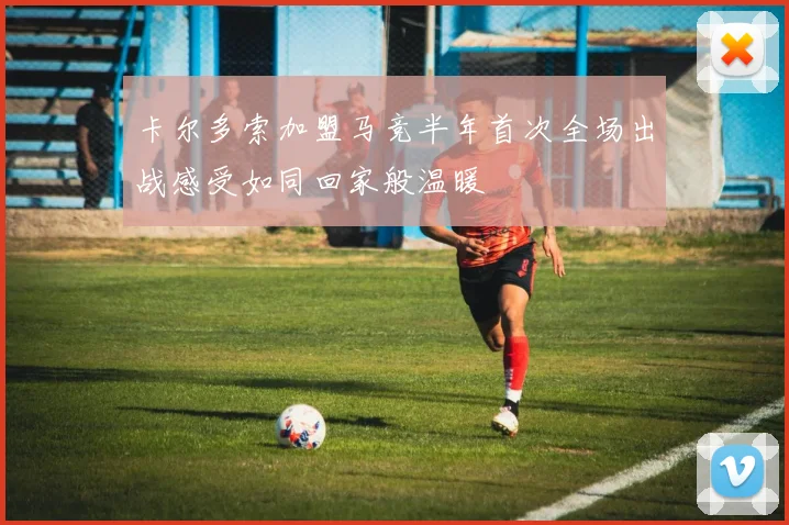 卡尔多索加盟马竞半年首次全场出战感受如同回家般温暖