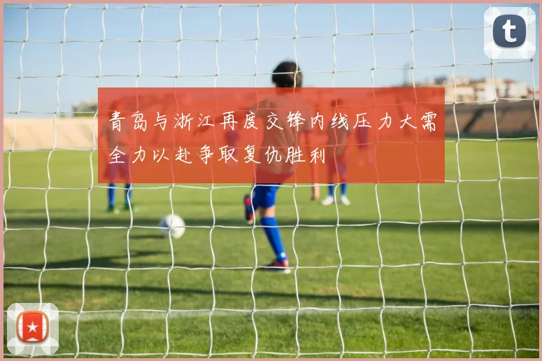 青岛与浙江再度交锋内线压力大需全力以赴争取复仇胜利
