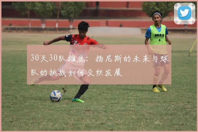 30天30队雄鹿：扬尼斯的未来与球队的挑战如何交织发展