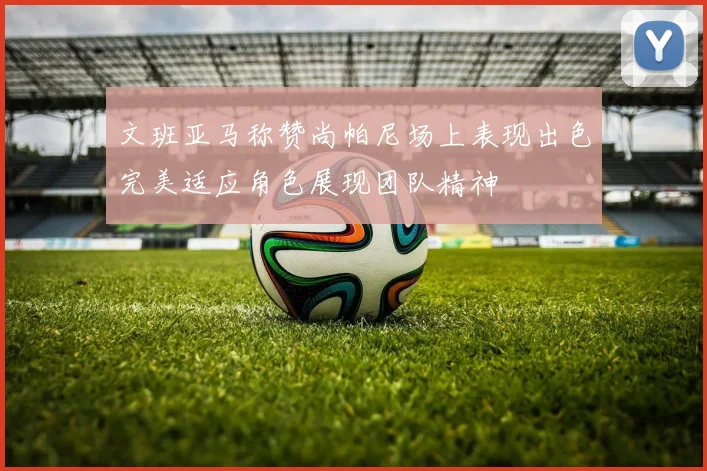 文班亚马称赞尚帕尼场上表现出色完美适应角色展现团队精神
