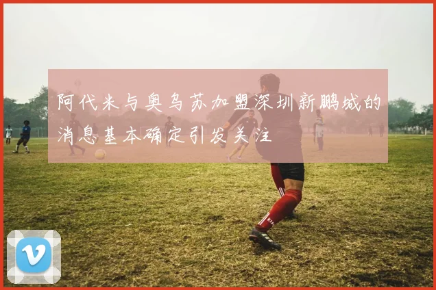 阿代米与奥乌苏加盟深圳新鹏城的消息基本确定引发关注