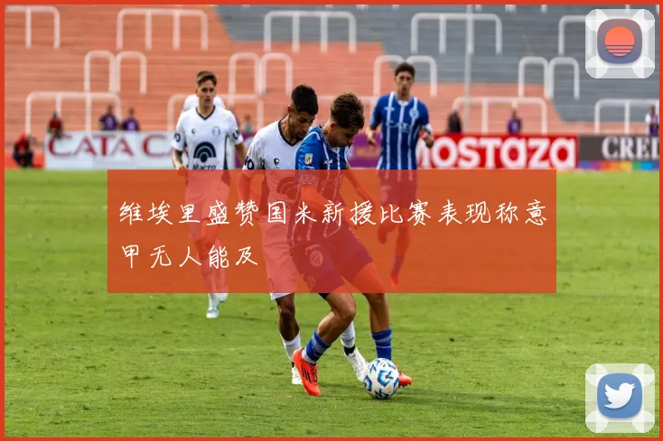 维埃里盛赞国米新援比赛表现称意甲无人能及