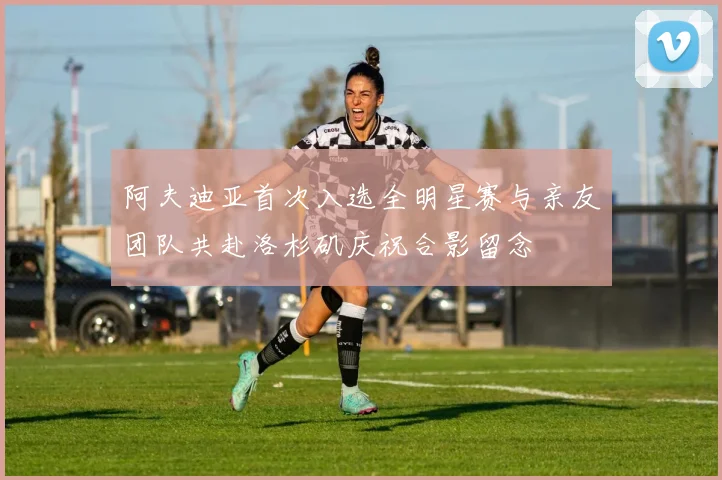 阿夫迪亚首次入选全明星赛与亲友团队共赴洛杉矶庆祝合影留念